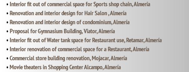 • Interior fit out of commercial space for Sports shop chain, Almería • Renovation and interior design for Hair Salon , Almería • Renovation and interior design of condominium, Almería • Proposal for Gymnasium Building, Viator, Almería • Interior fit out of Water tank space for Restaurant use, Retamar, Almería • Interior renovation of commercial space for a Restaurant, Almería • Commercial store building renovation, Mojacar, Almería • Movie theaters in Shopping Center Alcampo, Almería