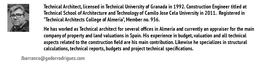 ﷯Technical Architect, licensed in Technical University of Granada in 1992. Construction Engineer titled at Technical School of Architecture and Technology of Camilo Jose Cela University in 2011. Registered in "Technical Architects College of Almeria", Member no. 956. He has worked as Technical architect for several offices in Almeria and currently an appraiser for the main company of property and land valuations in Spain. His experience in budget, valuation and all technical aspects related to the construction field are his main contribution. Likewise he specializes in structural calculations, technical reports, budgets and project technical specifications. Jbarranco@gadorrodriguez.com